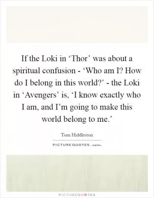 If the Loki in ‘Thor’ was about a spiritual confusion - ‘Who am I? How do I belong in this world?’ - the Loki in ‘Avengers’ is, ‘I know exactly who I am, and I’m going to make this world belong to me.’ Picture Quote #1