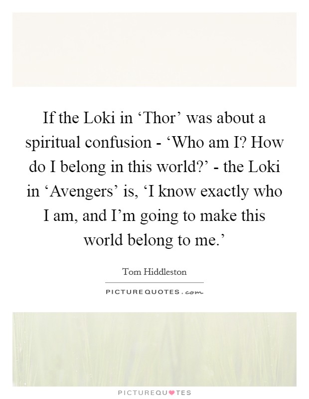 If the Loki in ‘Thor' was about a spiritual confusion - ‘Who am I? How do I belong in this world?' - the Loki in ‘Avengers' is, ‘I know exactly who I am, and I'm going to make this world belong to me.' Picture Quote #1