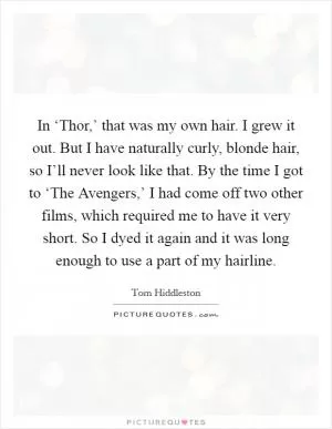 In ‘Thor,’ that was my own hair. I grew it out. But I have naturally curly, blonde hair, so I’ll never look like that. By the time I got to ‘The Avengers,’ I had come off two other films, which required me to have it very short. So I dyed it again and it was long enough to use a part of my hairline Picture Quote #1