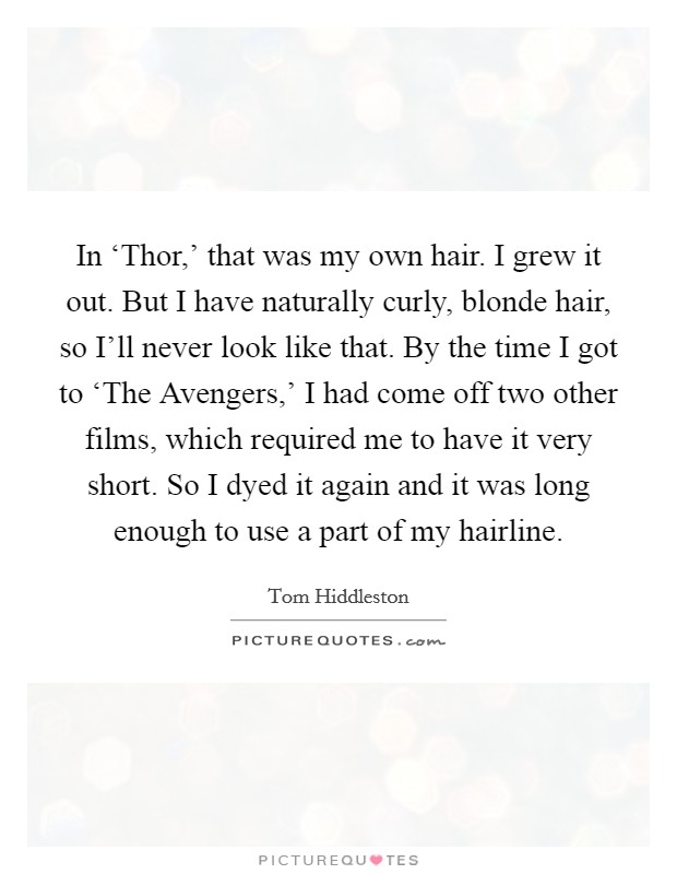 In ‘Thor,' that was my own hair. I grew it out. But I have naturally curly, blonde hair, so I'll never look like that. By the time I got to ‘The Avengers,' I had come off two other films, which required me to have it very short. So I dyed it again and it was long enough to use a part of my hairline Picture Quote #1