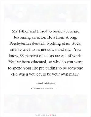 My father and I used to tussle about me becoming an actor. He’s from strong, Presbyterian Scottish working-class stock, and he used to sit me down and say, ‘You know, 99 percent of actors are out of work. You’ve been educated, so why do you want to spend your life pretending to be someone else when you could be your own man?’ Picture Quote #1
