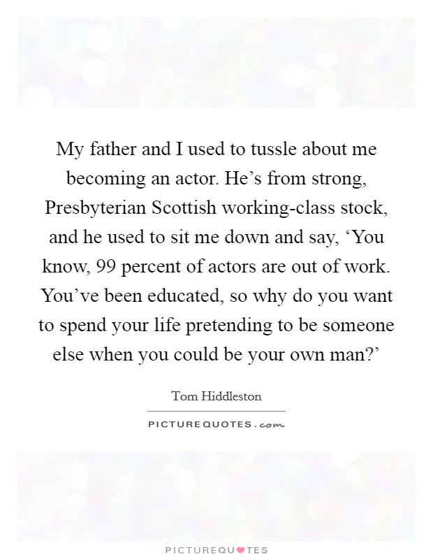 My father and I used to tussle about me becoming an actor. He's from strong, Presbyterian Scottish working-class stock, and he used to sit me down and say, ‘You know, 99 percent of actors are out of work. You've been educated, so why do you want to spend your life pretending to be someone else when you could be your own man?' Picture Quote #1