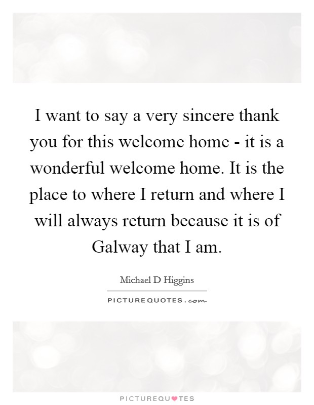 I want to say a very sincere thank you for this welcome home - it is a wonderful welcome home. It is the place to where I return and where I will always return because it is of Galway that I am Picture Quote #1