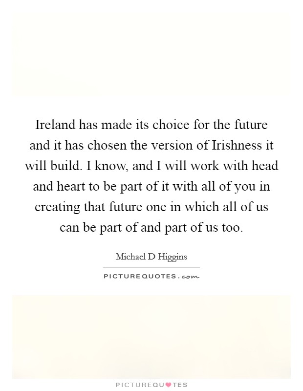 Ireland has made its choice for the future and it has chosen the version of Irishness it will build. I know, and I will work with head and heart to be part of it with all of you in creating that future one in which all of us can be part of and part of us too Picture Quote #1