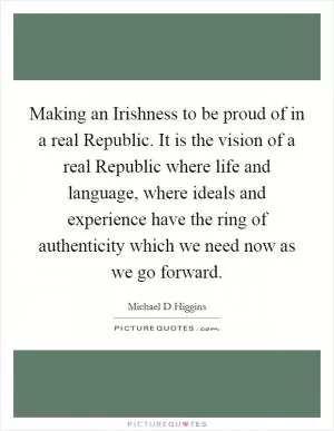 Making an Irishness to be proud of in a real Republic. It is the vision of a real Republic where life and language, where ideals and experience have the ring of authenticity which we need now as we go forward Picture Quote #1