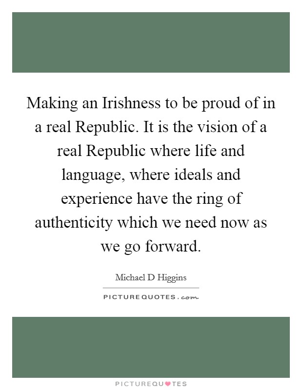 Making an Irishness to be proud of in a real Republic. It is the vision of a real Republic where life and language, where ideals and experience have the ring of authenticity which we need now as we go forward Picture Quote #1