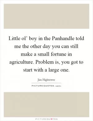 Little ol’ boy in the Panhandle told me the other day you can still make a small fortune in agriculture. Problem is, you got to start with a large one Picture Quote #1