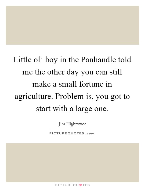 Little ol' boy in the Panhandle told me the other day you can still make a small fortune in agriculture. Problem is, you got to start with a large one Picture Quote #1