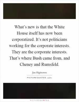 What’s new is that the White House itself has now been corporatized. It’s not politicians working for the corporate interests. They are the corporate interests. That’s where Bush came from, and Cheney and Rumsfeld Picture Quote #1