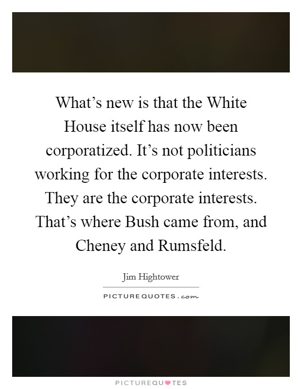 What's new is that the White House itself has now been corporatized. It's not politicians working for the corporate interests. They are the corporate interests. That's where Bush came from, and Cheney and Rumsfeld Picture Quote #1
