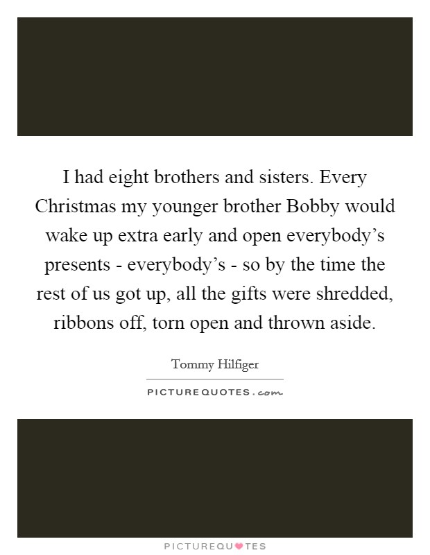 I had eight brothers and sisters. Every Christmas my younger brother Bobby would wake up extra early and open everybody's presents - everybody's - so by the time the rest of us got up, all the gifts were shredded, ribbons off, torn open and thrown aside Picture Quote #1