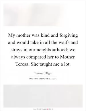 My mother was kind and forgiving and would take in all the waifs and strays in our neighbourhood; we always compared her to Mother Teresa. She taught me a lot Picture Quote #1