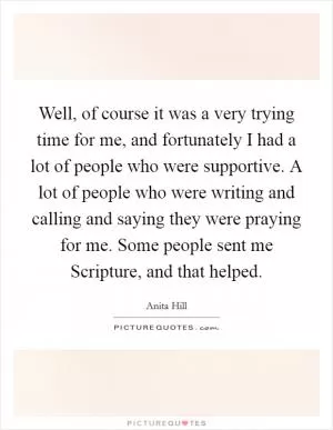 Well, of course it was a very trying time for me, and fortunately I had a lot of people who were supportive. A lot of people who were writing and calling and saying they were praying for me. Some people sent me Scripture, and that helped Picture Quote #1