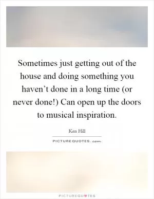 Sometimes just getting out of the house and doing something you haven’t done in a long time (or never done!) Can open up the doors to musical inspiration Picture Quote #1
