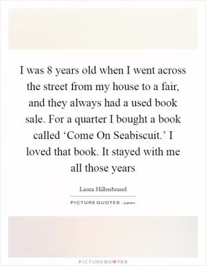 I was 8 years old when I went across the street from my house to a fair, and they always had a used book sale. For a quarter I bought a book called ‘Come On Seabiscuit.’ I loved that book. It stayed with me all those years Picture Quote #1