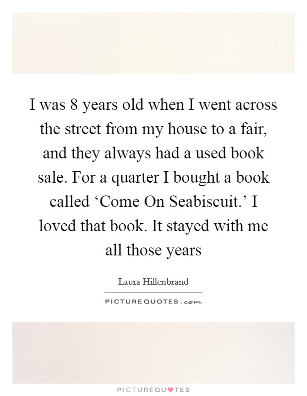 I was 8 years old when I went across the street from my house to a fair, and they always had a used book sale. For a quarter I bought a book called ‘Come On Seabiscuit.' I loved that book. It stayed with me all those years Picture Quote #1