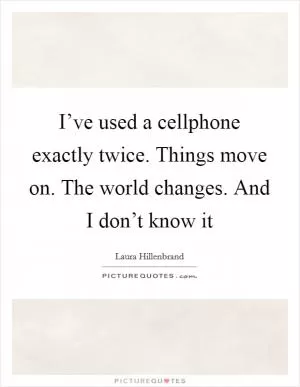 I’ve used a cellphone exactly twice. Things move on. The world changes. And I don’t know it Picture Quote #1
