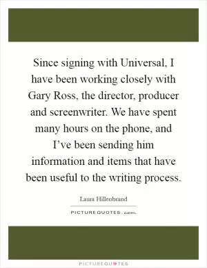 Since signing with Universal, I have been working closely with Gary Ross, the director, producer and screenwriter. We have spent many hours on the phone, and I’ve been sending him information and items that have been useful to the writing process Picture Quote #1
