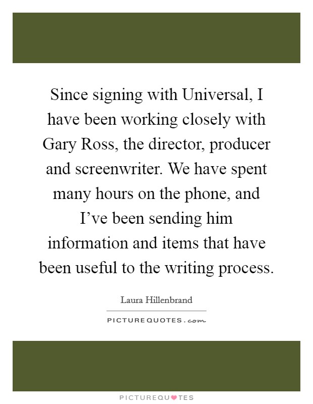 Since signing with Universal, I have been working closely with Gary Ross, the director, producer and screenwriter. We have spent many hours on the phone, and I've been sending him information and items that have been useful to the writing process Picture Quote #1