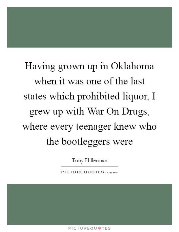 Having grown up in Oklahoma when it was one of the last states which prohibited liquor, I grew up with War On Drugs, where every teenager knew who the bootleggers were Picture Quote #1