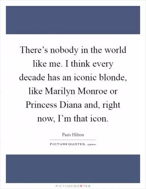 There’s nobody in the world like me. I think every decade has an iconic blonde, like Marilyn Monroe or Princess Diana and, right now, I’m that icon Picture Quote #1
