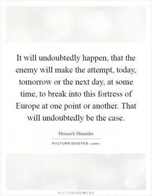 It will undoubtedly happen, that the enemy will make the attempt, today, tomorrow or the next day, at some time, to break into this fortress of Europe at one point or another. That will undoubtedly be the case Picture Quote #1
