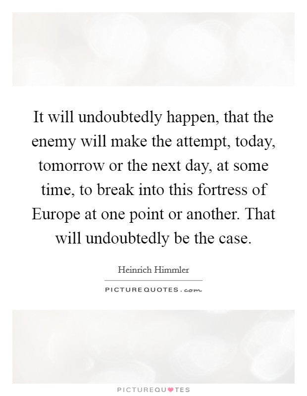 It will undoubtedly happen, that the enemy will make the attempt, today, tomorrow or the next day, at some time, to break into this fortress of Europe at one point or another. That will undoubtedly be the case Picture Quote #1