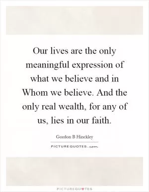 Our lives are the only meaningful expression of what we believe and in Whom we believe. And the only real wealth, for any of us, lies in our faith Picture Quote #1