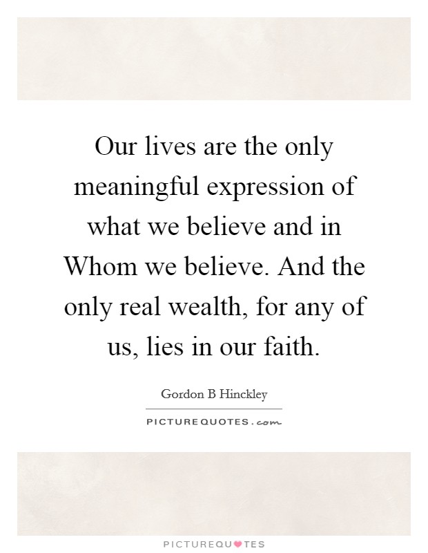 Our lives are the only meaningful expression of what we believe and in Whom we believe. And the only real wealth, for any of us, lies in our faith Picture Quote #1