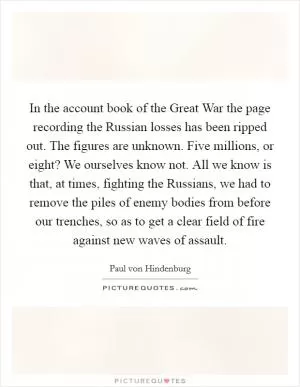 In the account book of the Great War the page recording the Russian losses has been ripped out. The figures are unknown. Five millions, or eight? We ourselves know not. All we know is that, at times, fighting the Russians, we had to remove the piles of enemy bodies from before our trenches, so as to get a clear field of fire against new waves of assault Picture Quote #1