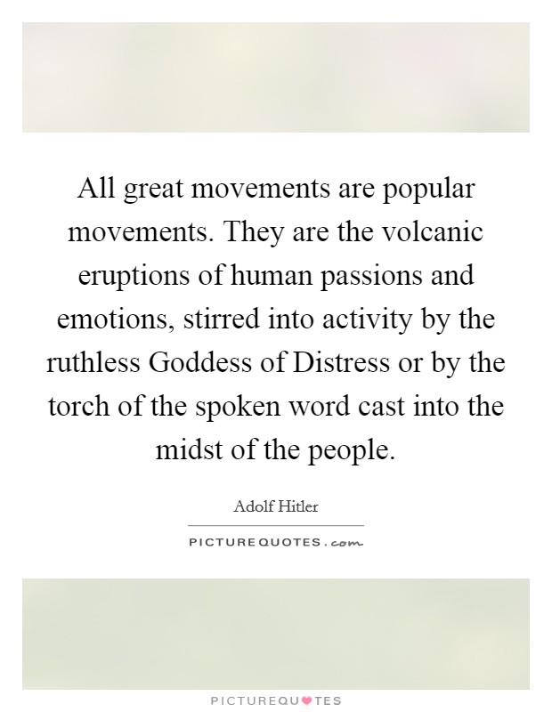 All great movements are popular movements. They are the volcanic eruptions of human passions and emotions, stirred into activity by the ruthless Goddess of Distress or by the torch of the spoken word cast into the midst of the people Picture Quote #1
