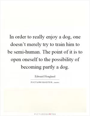In order to really enjoy a dog, one doesn’t merely try to train him to be semi-human. The point of it is to open oneself to the possibility of becoming partly a dog Picture Quote #1