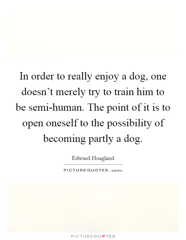 In order to really enjoy a dog, one doesn't merely try to train him to be semi-human. The point of it is to open oneself to the possibility of becoming partly a dog Picture Quote #1