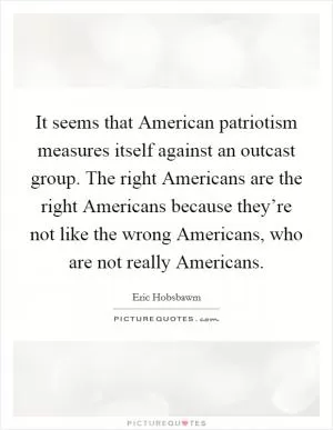 It seems that American patriotism measures itself against an outcast group. The right Americans are the right Americans because they’re not like the wrong Americans, who are not really Americans Picture Quote #1