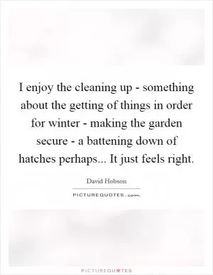 I enjoy the cleaning up - something about the getting of things in order for winter - making the garden secure - a battening down of hatches perhaps... It just feels right Picture Quote #1
