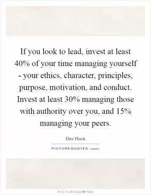 If you look to lead, invest at least 40% of your time managing yourself - your ethics, character, principles, purpose, motivation, and conduct. Invest at least 30% managing those with authority over you, and 15% managing your peers Picture Quote #1