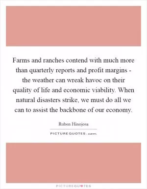 Farms and ranches contend with much more than quarterly reports and profit margins - the weather can wreak havoc on their quality of life and economic viability. When natural disasters strike, we must do all we can to assist the backbone of our economy Picture Quote #1
