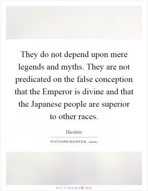 They do not depend upon mere legends and myths. They are not predicated on the false conception that the Emperor is divine and that the Japanese people are superior to other races Picture Quote #1
