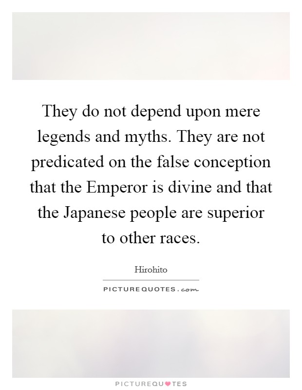 They do not depend upon mere legends and myths. They are not predicated on the false conception that the Emperor is divine and that the Japanese people are superior to other races Picture Quote #1
