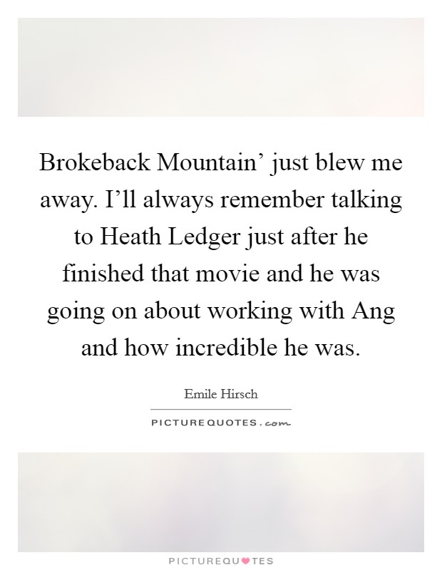 Brokeback Mountain' just blew me away. I'll always remember talking to Heath Ledger just after he finished that movie and he was going on about working with Ang and how incredible he was Picture Quote #1