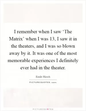 I remember when I saw ‘The Matrix’ when I was 13, I saw it in the theaters, and I was so blown away by it. It was one of the most memorable experiences I definitely ever had in the theater Picture Quote #1
