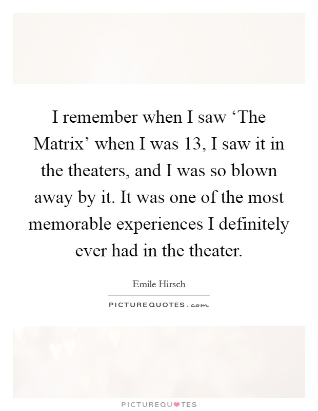I remember when I saw ‘The Matrix' when I was 13, I saw it in the theaters, and I was so blown away by it. It was one of the most memorable experiences I definitely ever had in the theater Picture Quote #1