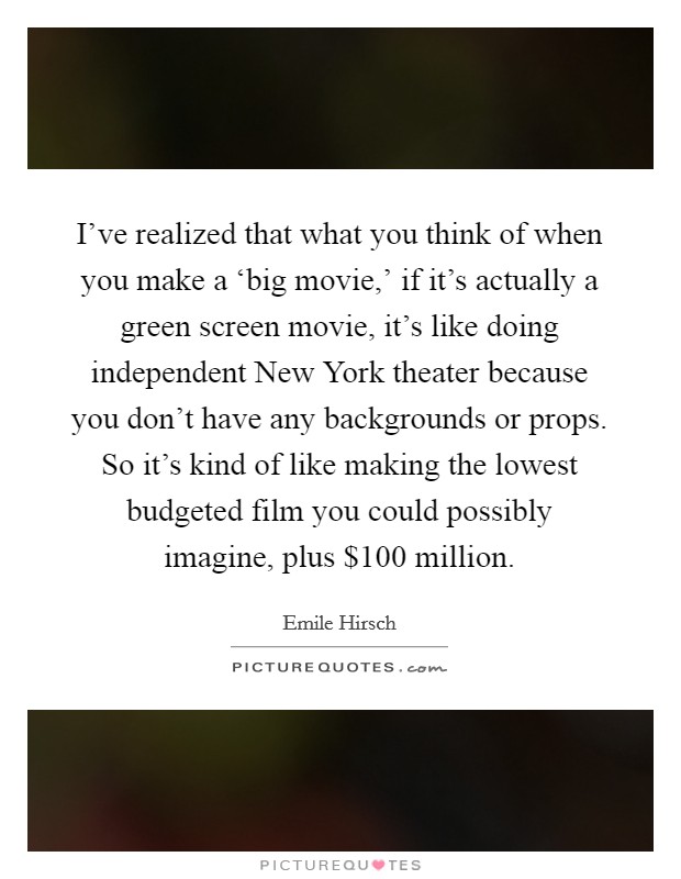 I've realized that what you think of when you make a ‘big movie,' if it's actually a green screen movie, it's like doing independent New York theater because you don't have any backgrounds or props. So it's kind of like making the lowest budgeted film you could possibly imagine, plus $100 million Picture Quote #1