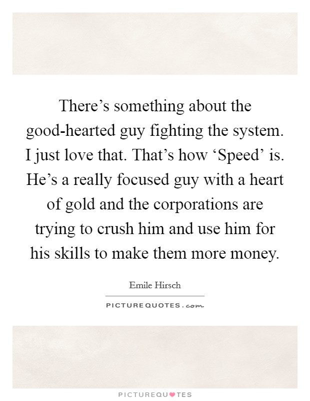 There's something about the good-hearted guy fighting the system. I just love that. That's how ‘Speed' is. He's a really focused guy with a heart of gold and the corporations are trying to crush him and use him for his skills to make them more money Picture Quote #1