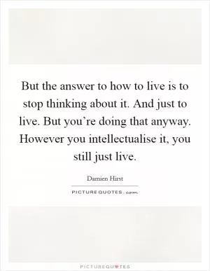 But the answer to how to live is to stop thinking about it. And just to live. But you’re doing that anyway. However you intellectualise it, you still just live Picture Quote #1