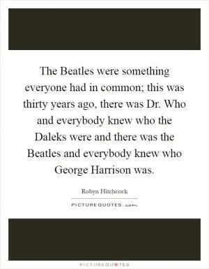 The Beatles were something everyone had in common; this was thirty years ago, there was Dr. Who and everybody knew who the Daleks were and there was the Beatles and everybody knew who George Harrison was Picture Quote #1
