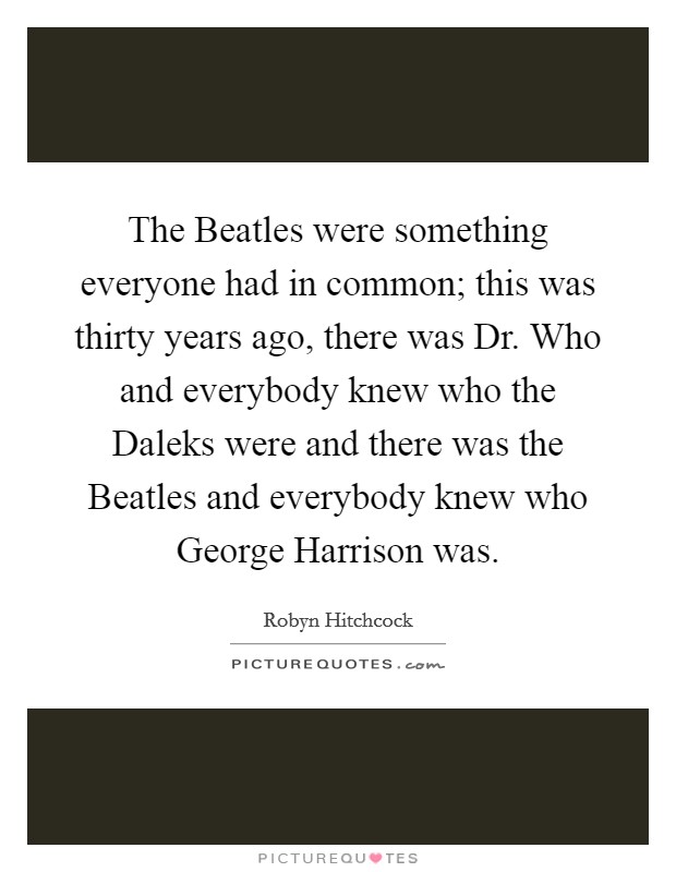 The Beatles were something everyone had in common; this was thirty years ago, there was Dr. Who and everybody knew who the Daleks were and there was the Beatles and everybody knew who George Harrison was Picture Quote #1