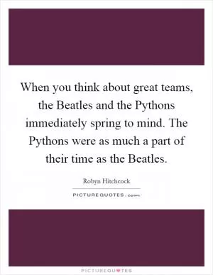 When you think about great teams, the Beatles and the Pythons immediately spring to mind. The Pythons were as much a part of their time as the Beatles Picture Quote #1