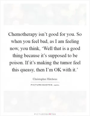 Chemotherapy isn’t good for you. So when you feel bad, as I am feeling now, you think, ‘Well that is a good thing because it’s supposed to be poison. If it’s making the tumor feel this queasy, then I’m OK with it.’ Picture Quote #1