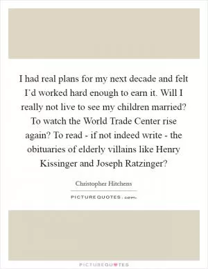 I had real plans for my next decade and felt I’d worked hard enough to earn it. Will I really not live to see my children married? To watch the World Trade Center rise again? To read - if not indeed write - the obituaries of elderly villains like Henry Kissinger and Joseph Ratzinger? Picture Quote #1